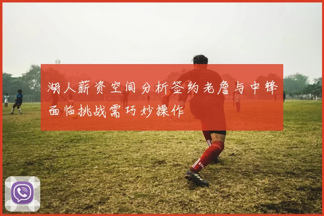 湖人薪资空间分析签约老詹与中锋面临挑战需巧妙操作