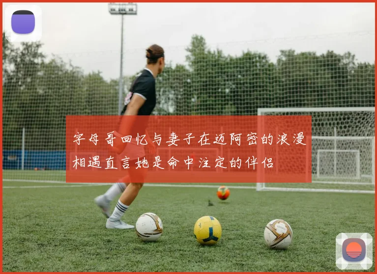 字母哥回忆与妻子在迈阿密的浪漫相遇直言她是命中注定的伴侣