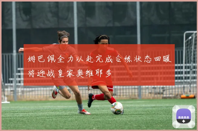姆巴佩全力以赴完成合练状态回暖将迎战皇家奥维耶多
