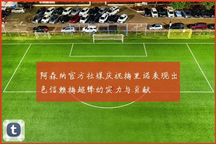 阿森纳官方社媒庆祝梅里诺表现出色信赖梅超锋的实力与贡献