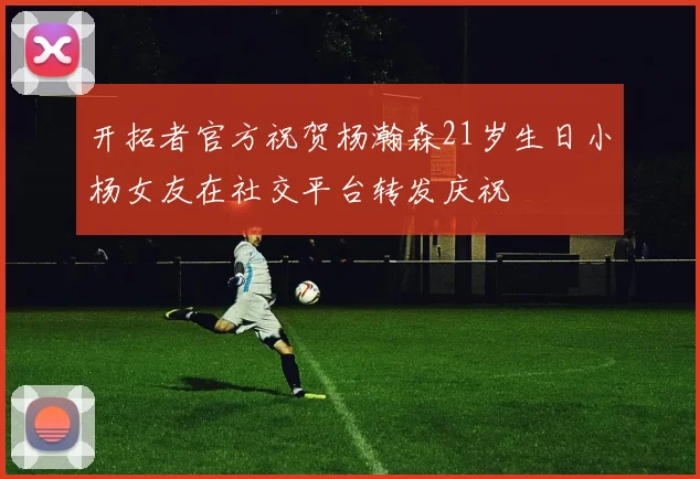 开拓者官方祝贺杨瀚森21岁生日小杨女友在社交平台转发庆祝