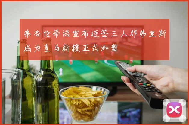 弗洛伦蒂诺宣布连签三人邓弗里斯成为皇马新援正式加盟