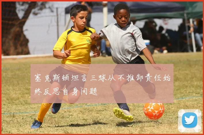 塞克斯顿坦言三球从不推卸责任始终反思自身问题