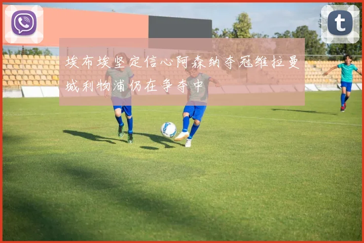 埃布埃坚定信心阿森纳夺冠维拉曼城利物浦仍在争夺中