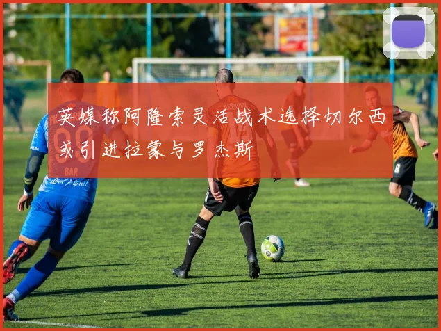 英媒称阿隆索灵活战术选择切尔西或引进拉蒙与罗杰斯