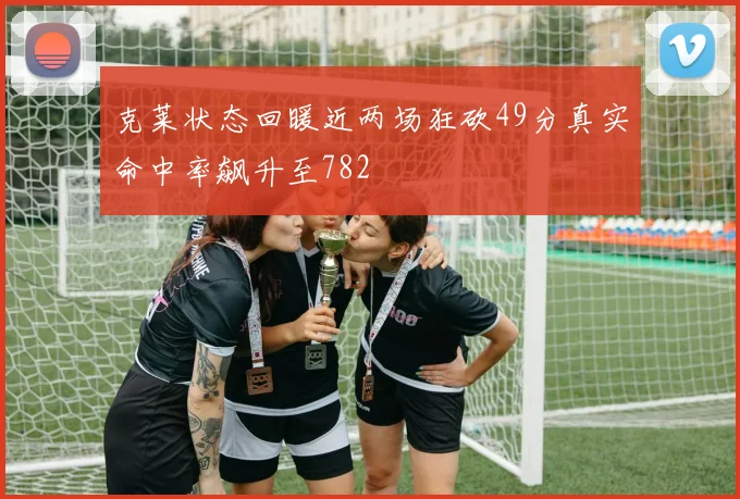 克莱状态回暖近两场狂砍49分真实命中率飙升至782