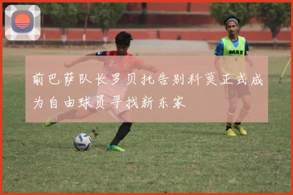 前巴萨队长罗贝托告别科莫正式成为自由球员寻找新东家
