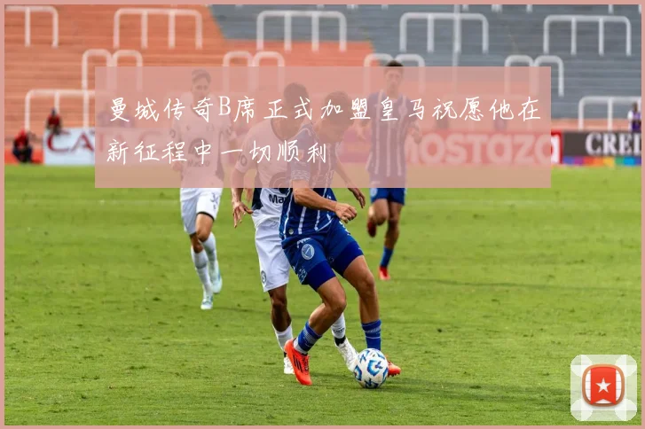 曼城传奇B席正式加盟皇马祝愿他在新征程中一切顺利