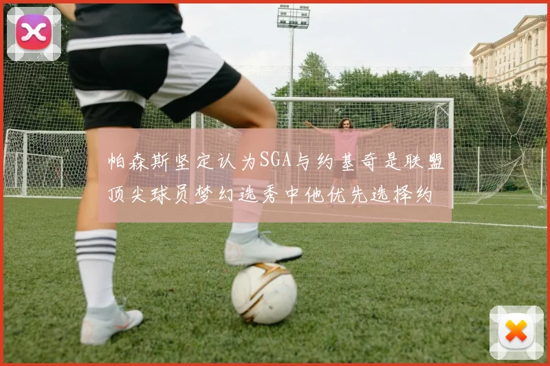 帕森斯坚定认为SGA与约基奇是联盟顶尖球员梦幻选秀中他优先选择约基奇