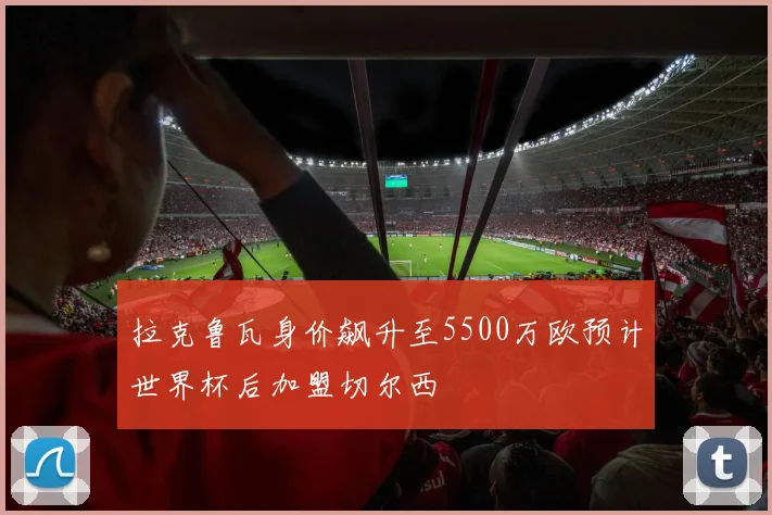 拉克鲁瓦身价飙升至5500万欧预计世界杯后加盟切尔西