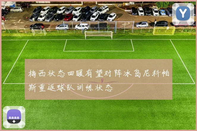 梅西状态回暖有望对阵冰岛尼科帕斯重返球队训练状态