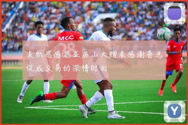 麦凯恩感恩亚历山大赠表感谢普总促成交易的深情时刻