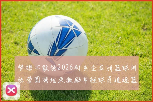 梦想不散场2026耐克全亚洲篮球训练营圆满结束激励年轻球员追逐篮球梦想