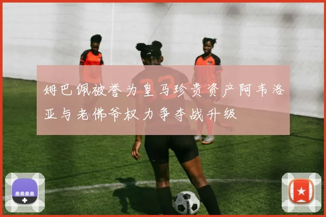 姆巴佩被誉为皇马珍贵资产阿韦洛亚与老佛爷权力争夺战升级