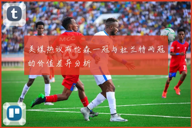 美媒热议布伦森一冠与杜兰特两冠的价值差异分析