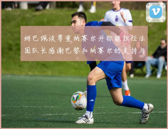 姆巴佩谈尊重纳赛尔并称能担任法国队长感谢巴黎和纳赛尔的支持与帮助