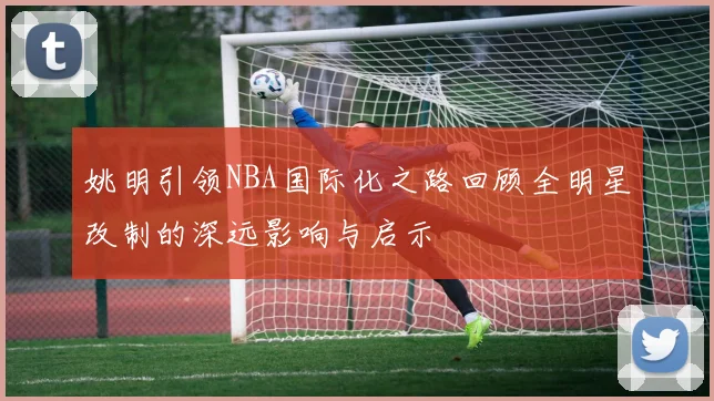 姚明引领NBA国际化之路回顾全明星改制的深远影响与启示
