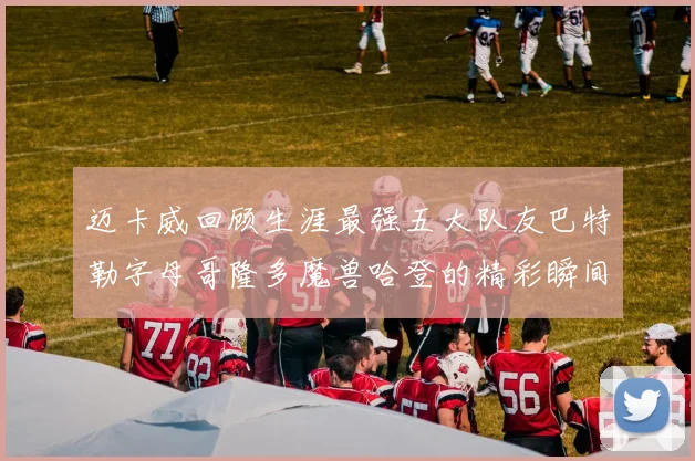 迈卡威回顾生涯最强五大队友巴特勒字母哥隆多魔兽哈登的精彩瞬间